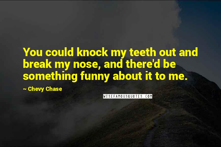 Chevy Chase Quotes: You could knock my teeth out and break my nose, and there'd be something funny about it to me.