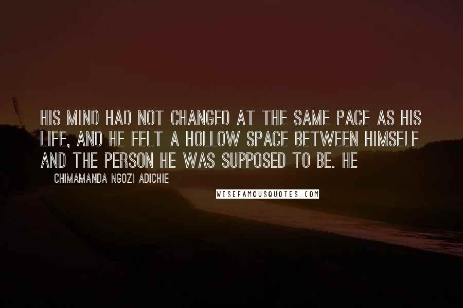 Chimamanda Ngozi Adichie Quotes: His mind had not changed at the same pace as his life, and he felt a hollow space between himself and the person he was supposed to be. He