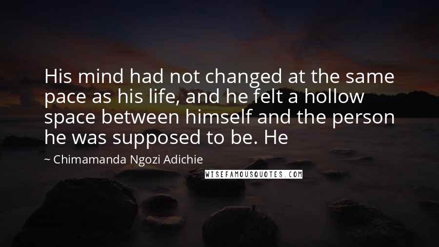 Chimamanda Ngozi Adichie Quotes: His mind had not changed at the same pace as his life, and he felt a hollow space between himself and the person he was supposed to be. He