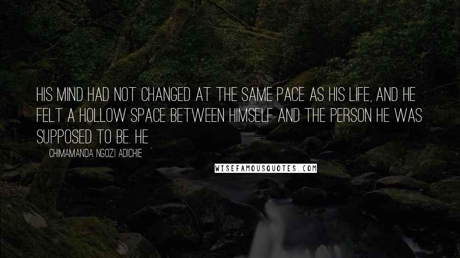 Chimamanda Ngozi Adichie Quotes: His mind had not changed at the same pace as his life, and he felt a hollow space between himself and the person he was supposed to be. He