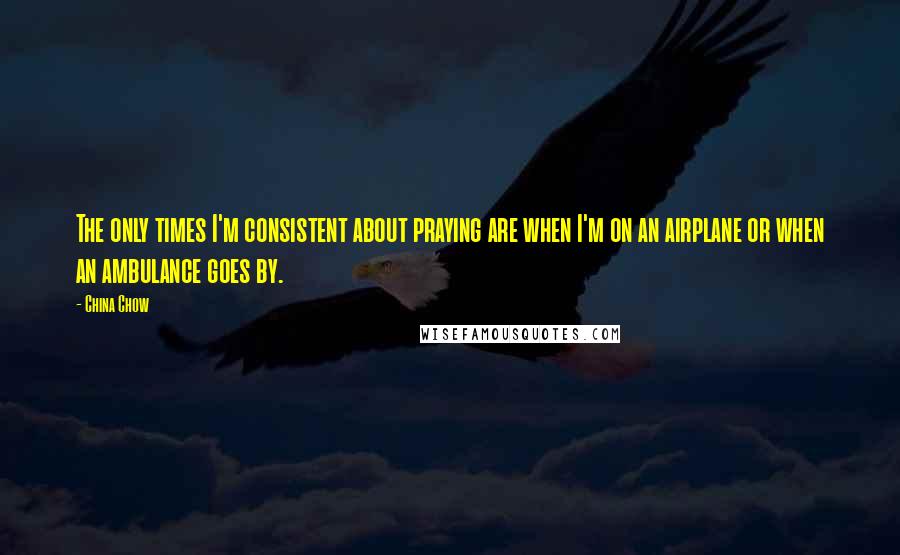 China Chow Quotes: The only times I'm consistent about praying are when I'm on an airplane or when an ambulance goes by.