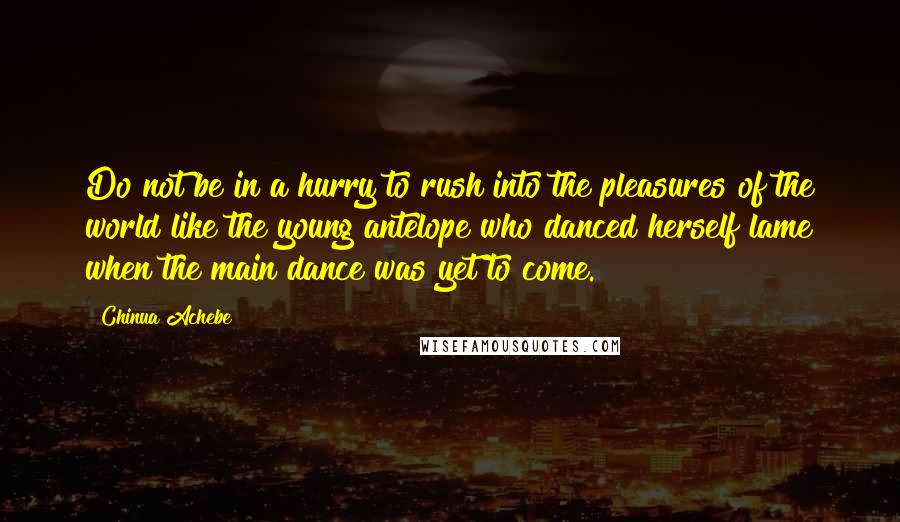 Chinua Achebe Quotes: Do not be in a hurry to rush into the pleasures of the world like the young antelope who danced herself lame when the main dance was yet to come.