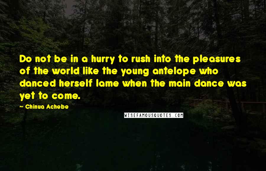 Chinua Achebe Quotes: Do not be in a hurry to rush into the pleasures of the world like the young antelope who danced herself lame when the main dance was yet to come.