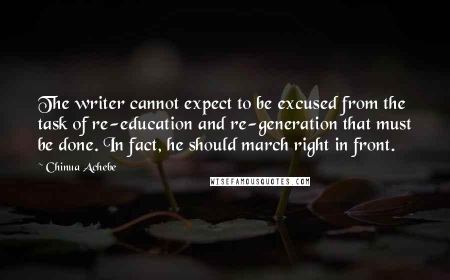 Chinua Achebe Quotes: The writer cannot expect to be excused from the task of re-education and re-generation that must be done. In fact, he should march right in front.