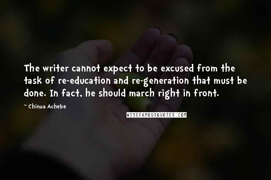 Chinua Achebe Quotes: The writer cannot expect to be excused from the task of re-education and re-generation that must be done. In fact, he should march right in front.