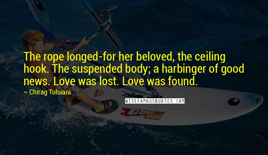 Chirag Tulsiani Quotes: The rope longed-for her beloved, the ceiling hook. The suspended body; a harbinger of good news. Love was lost. Love was found.