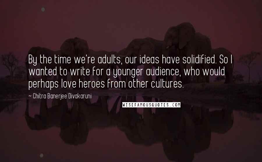 Chitra Banerjee Divakaruni Quotes: By the time we're adults, our ideas have solidified. So I wanted to write for a younger audience, who would perhaps love heroes from other cultures.