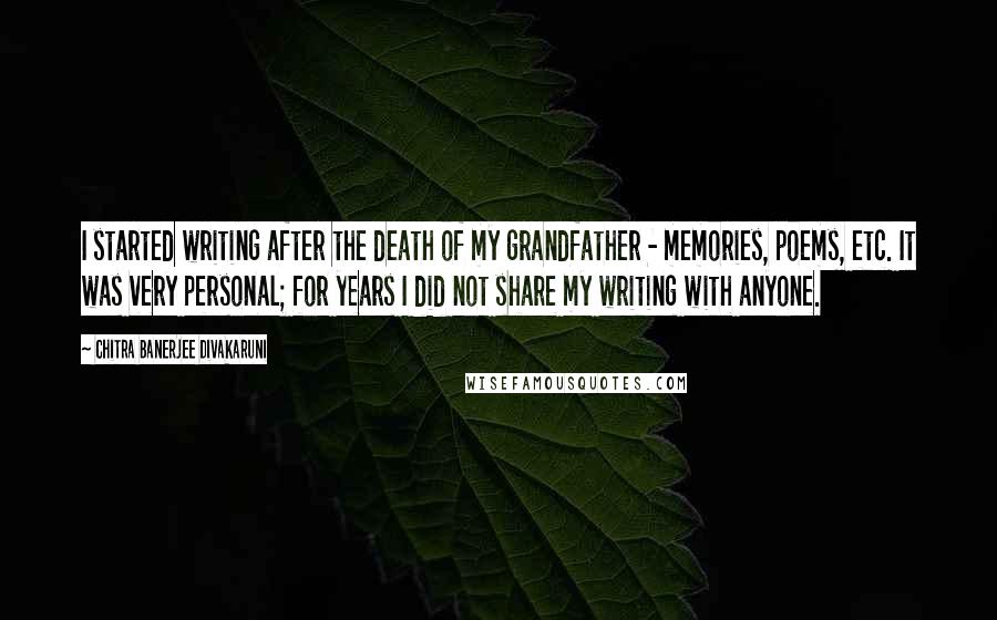 Chitra Banerjee Divakaruni Quotes: I started writing after the death of my grandfather - memories, poems, etc. It was very personal; for years I did not share my writing with anyone.