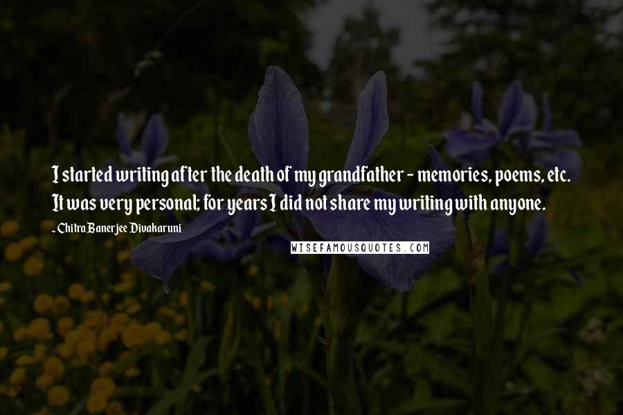 Chitra Banerjee Divakaruni Quotes: I started writing after the death of my grandfather - memories, poems, etc. It was very personal; for years I did not share my writing with anyone.