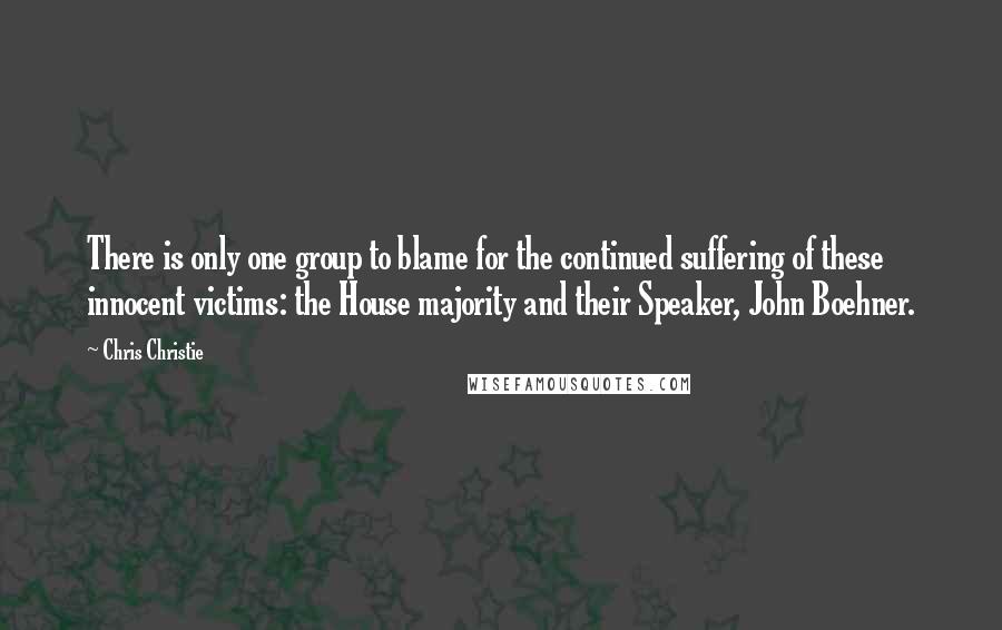 Chris Christie Quotes: There is only one group to blame for the continued suffering of these innocent victims: the House majority and their Speaker, John Boehner.