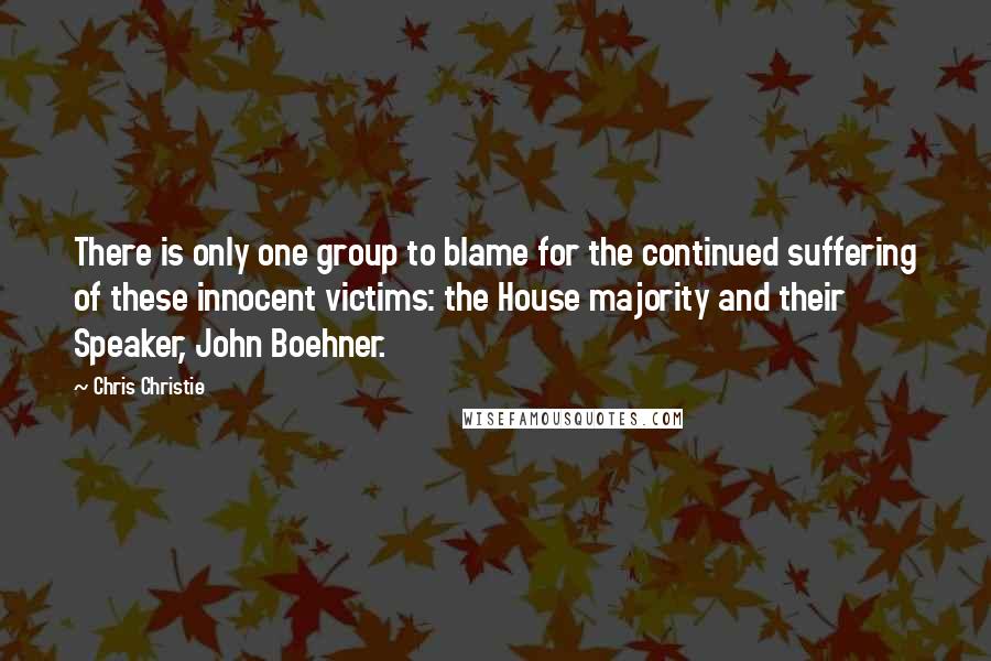 Chris Christie Quotes: There is only one group to blame for the continued suffering of these innocent victims: the House majority and their Speaker, John Boehner.