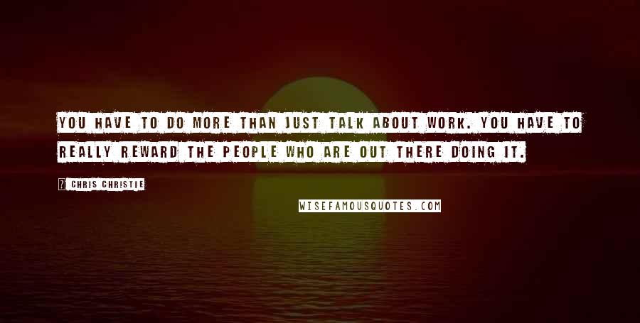 Chris Christie Quotes: You have to do more than just talk about work. You have to really reward the people who are out there doing it.