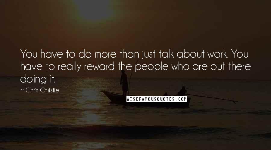 Chris Christie Quotes: You have to do more than just talk about work. You have to really reward the people who are out there doing it.