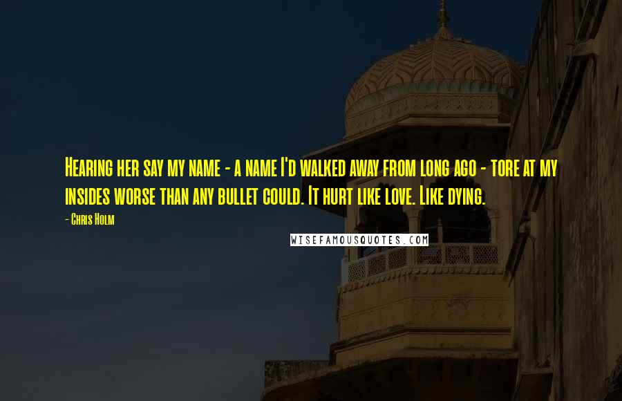 Chris Holm Quotes: Hearing her say my name - a name I'd walked away from long ago - tore at my insides worse than any bullet could. It hurt like love. Like dying.
