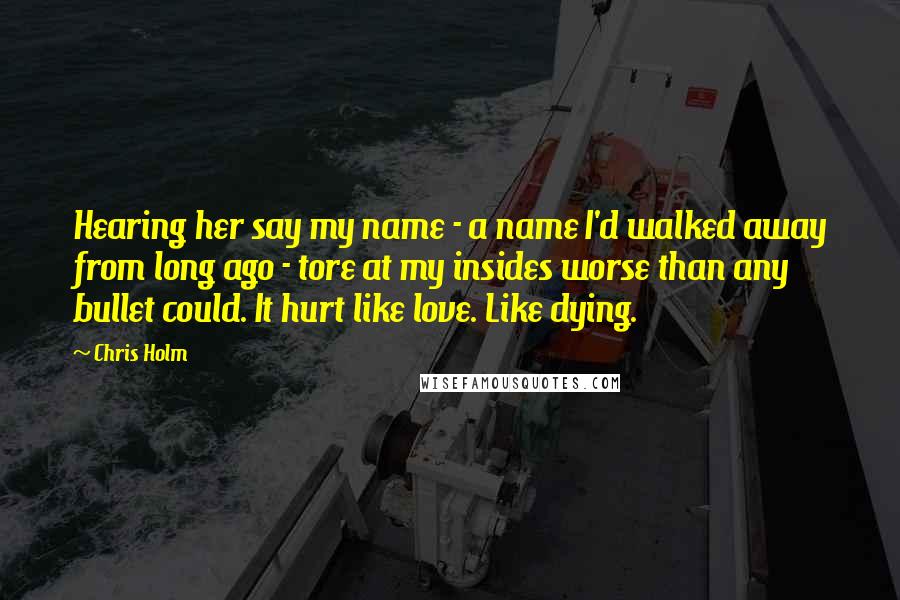 Chris Holm Quotes: Hearing her say my name - a name I'd walked away from long ago - tore at my insides worse than any bullet could. It hurt like love. Like dying.