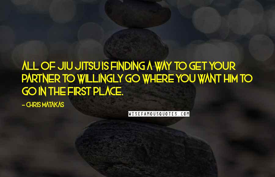 Chris Matakas Quotes: All of Jiu Jitsu is finding a way to get your partner to willingly go where you want him to go in the first place.