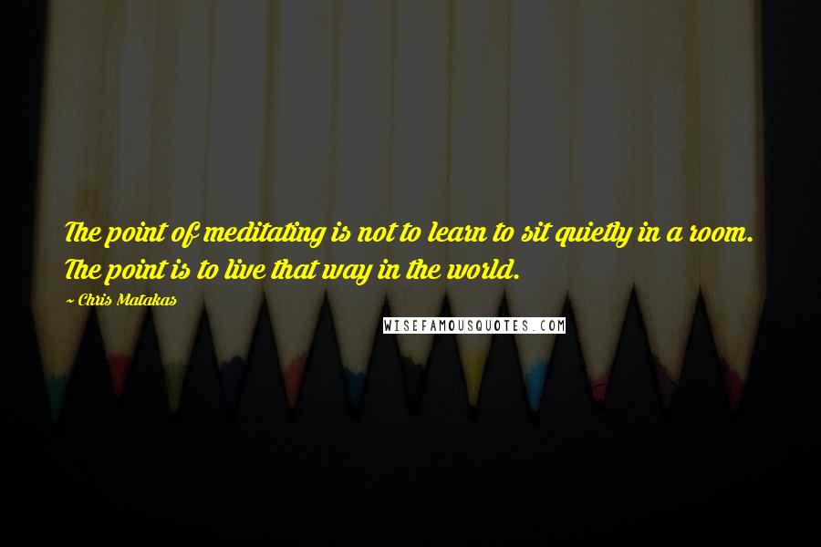 Chris Matakas Quotes: The point of meditating is not to learn to sit quietly in a room. The point is to live that way in the world.