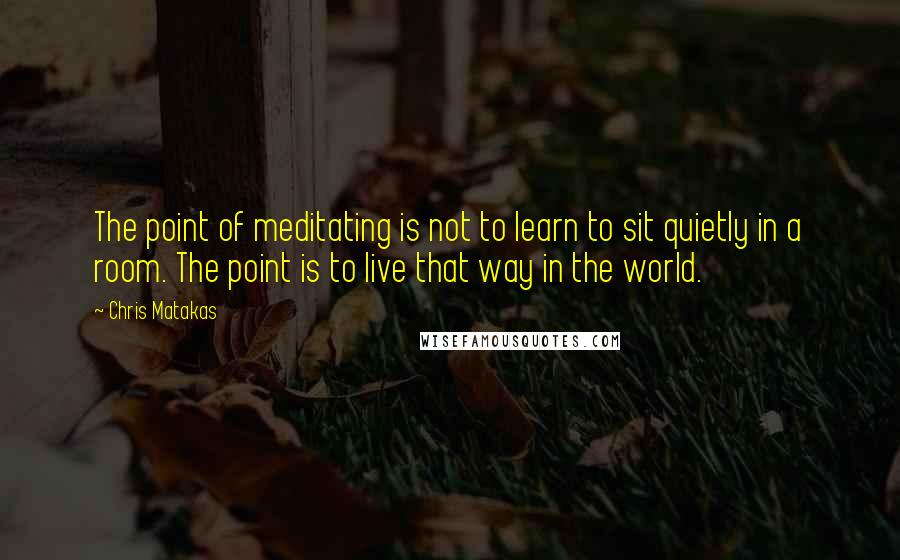 Chris Matakas Quotes: The point of meditating is not to learn to sit quietly in a room. The point is to live that way in the world.