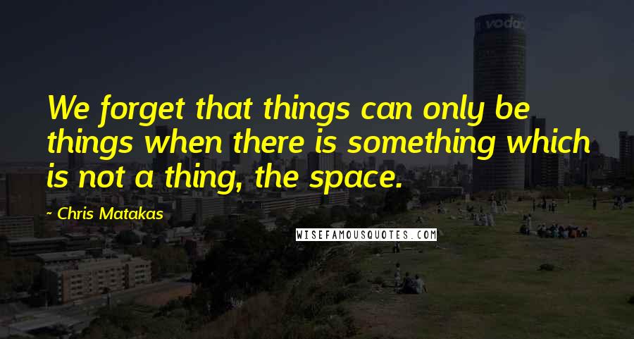 Chris Matakas Quotes: We forget that things can only be things when there is something which is not a thing, the space.