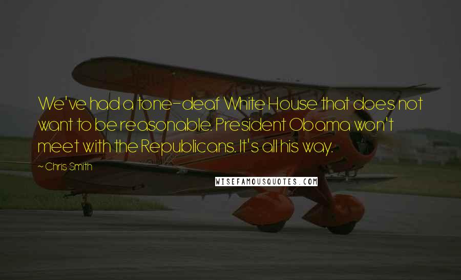 Chris Smith Quotes: We've had a tone-deaf White House that does not want to be reasonable. President Obama won't meet with the Republicans. It's all his way.