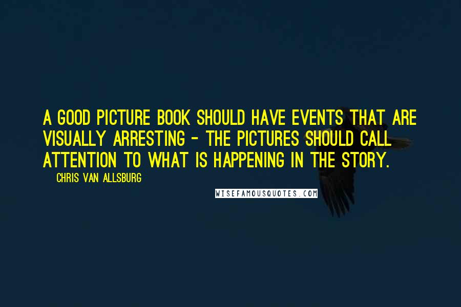 Chris Van Allsburg Quotes: A good picture book should have events that are visually arresting - the pictures should call attention to what is happening in the story.