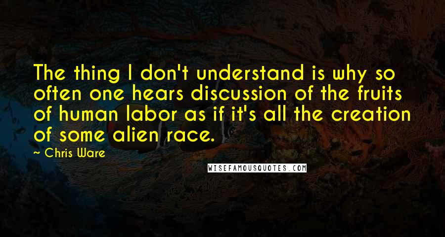 Chris Ware Quotes: The thing I don't understand is why so often one hears discussion of the fruits of human labor as if it's all the creation of some alien race.