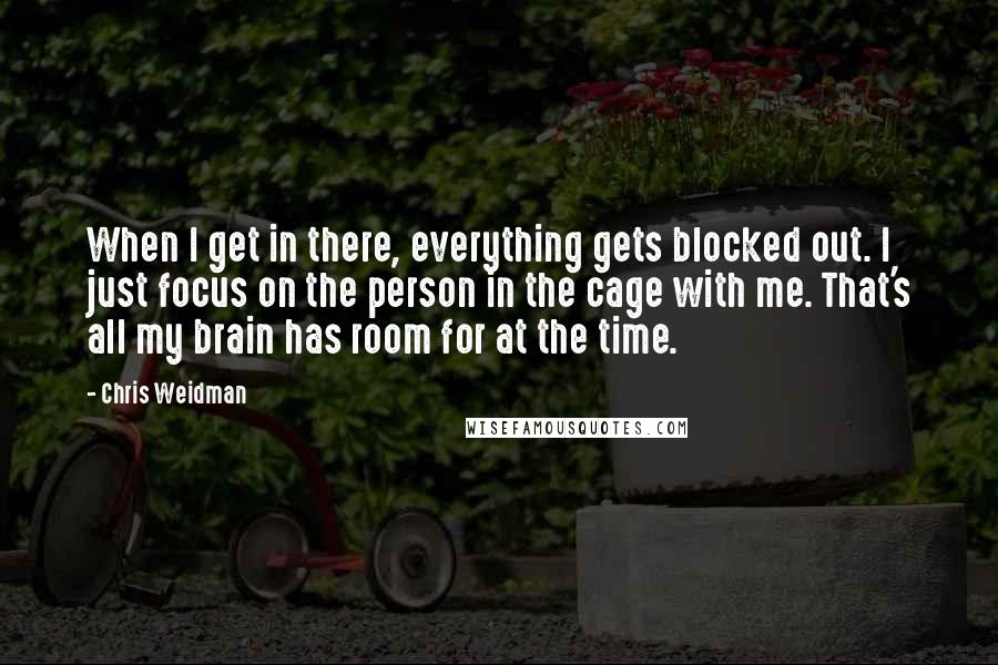 Chris Weidman Quotes: When I get in there, everything gets blocked out. I just focus on the person in the cage with me. That's all my brain has room for at the time.