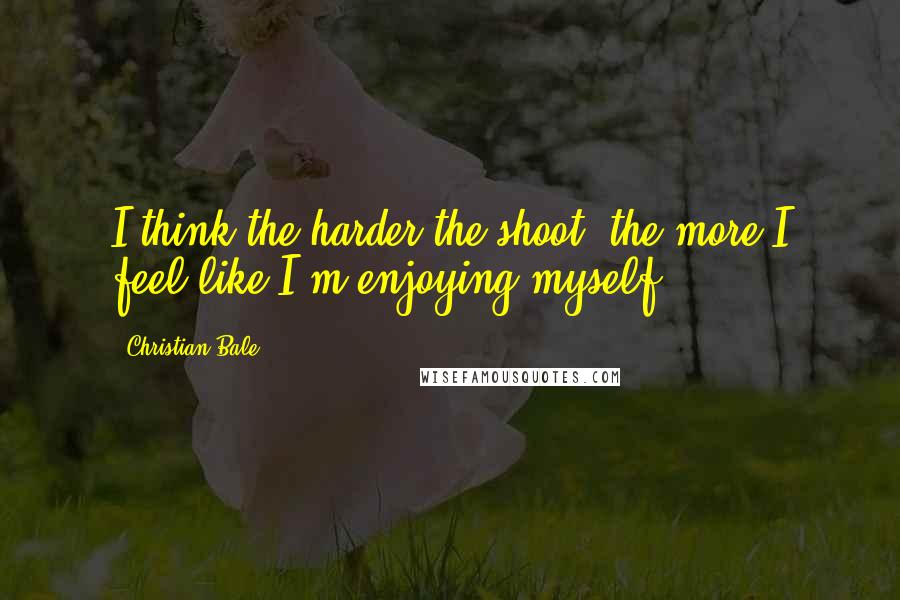 Christian Bale Quotes: I think the harder the shoot, the more I feel like I'm enjoying myself.