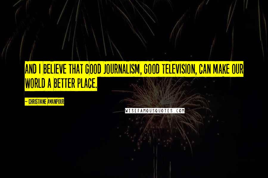 Christiane Amanpour Quotes: And I believe that good journalism, good television, can make our world a better place.