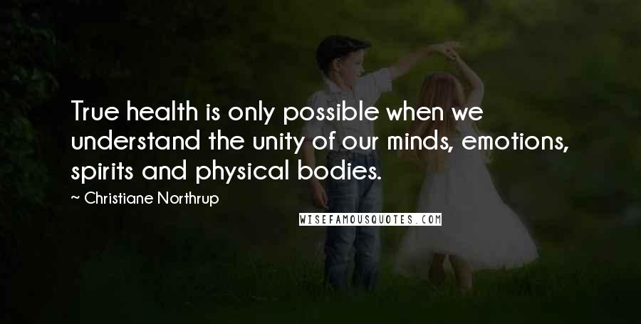 Christiane Northrup Quotes: True health is only possible when we understand the unity of our minds, emotions, spirits and physical bodies.