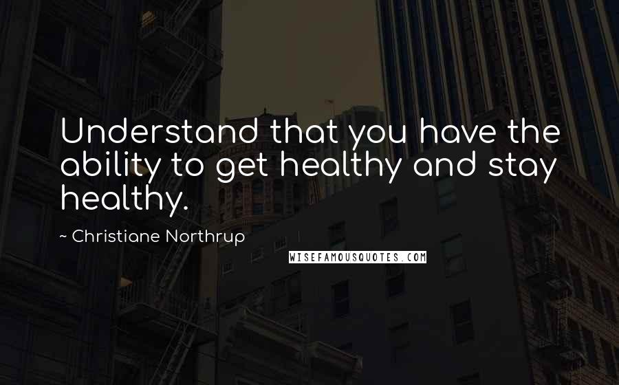 Christiane Northrup Quotes: Understand that you have the ability to get healthy and stay healthy.