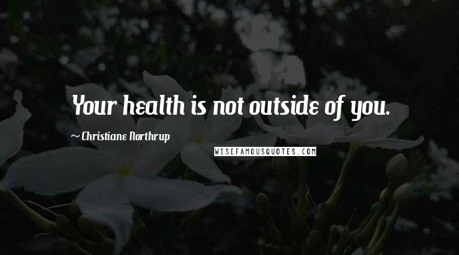 Christiane Northrup Quotes: Your health is not outside of you.