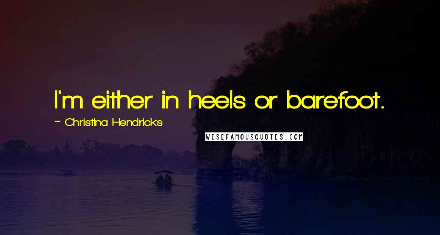 Christina Hendricks Quotes: I'm either in heels or barefoot.