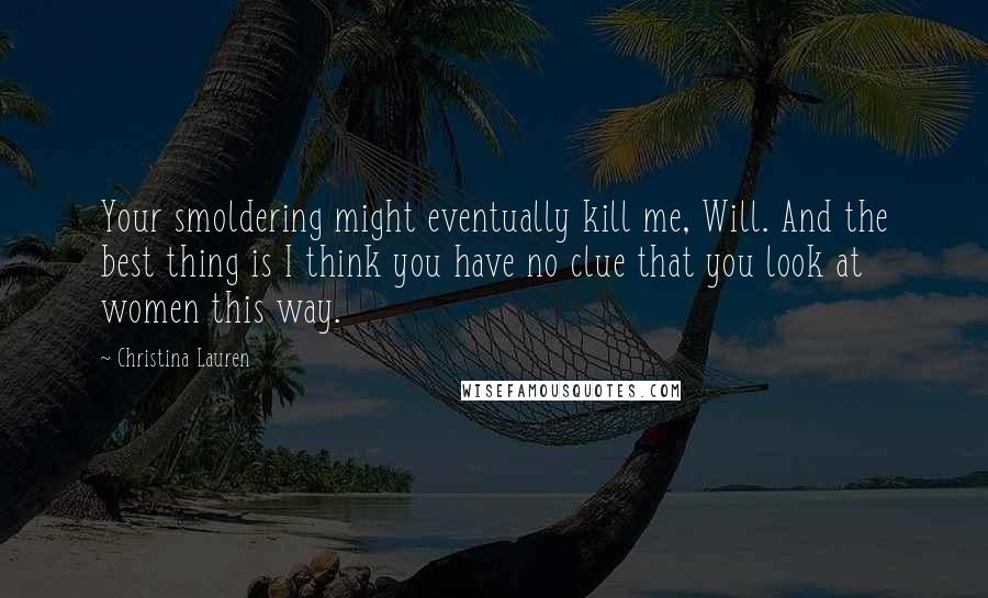 Christina Lauren Quotes: Your smoldering might eventually kill me, Will. And the best thing is I think you have no clue that you look at women this way.