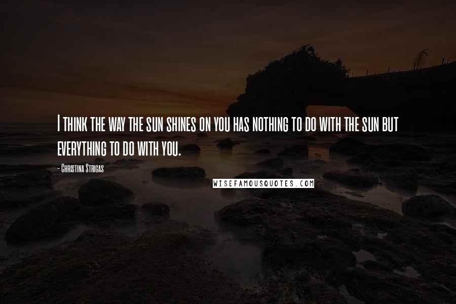 Christina Strigas Quotes: I think the way the sun shines on you has nothing to do with the sun but everything to do with you.