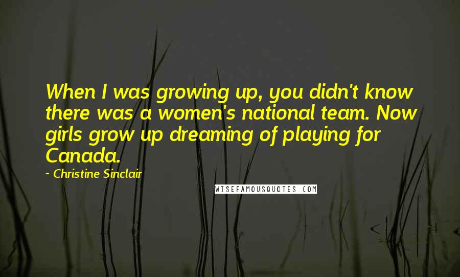 Christine Sinclair Quotes: When I was growing up, you didn't know there was a women's national team. Now girls grow up dreaming of playing for Canada.