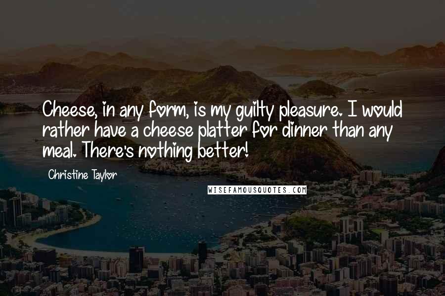 Christine Taylor Quotes: Cheese, in any form, is my guilty pleasure. I would rather have a cheese platter for dinner than any meal. There's nothing better!