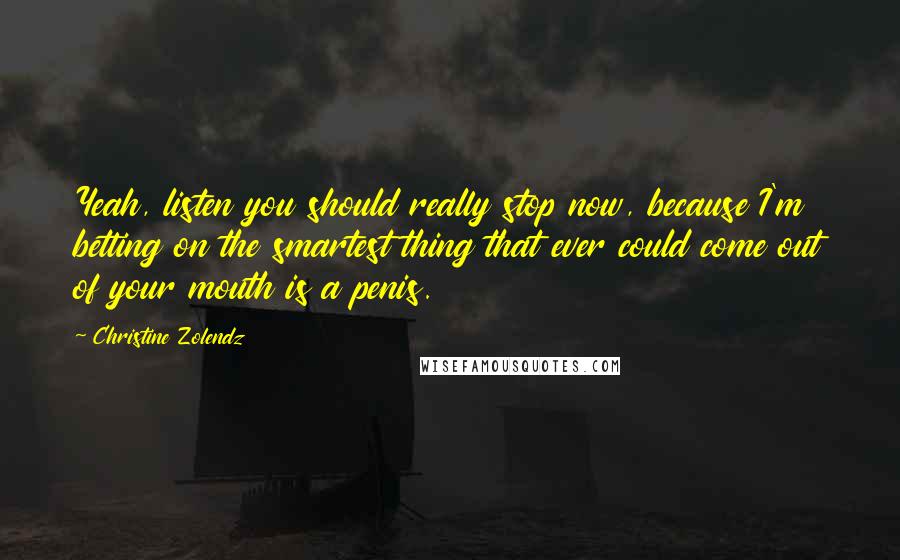 Christine Zolendz Quotes: Yeah, listen you should really stop now, because I'm betting on the smartest thing that ever could come out of your mouth is a penis.