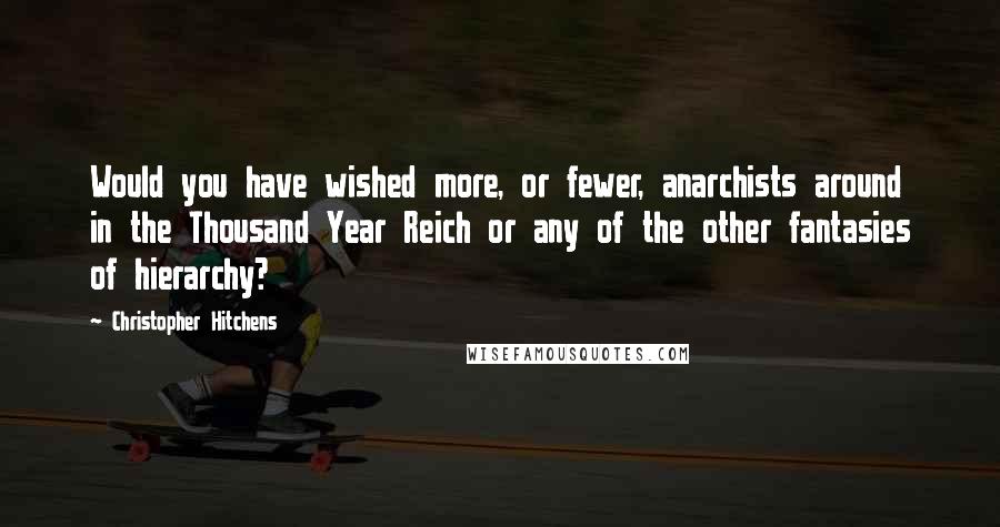 Christopher Hitchens Quotes: Would you have wished more, or fewer, anarchists around in the Thousand Year Reich or any of the other fantasies of hierarchy?