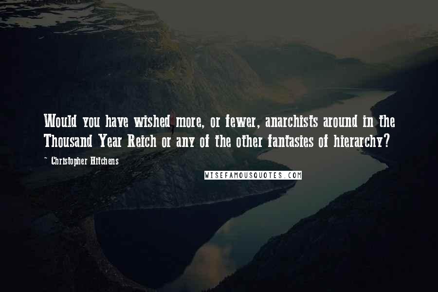 Christopher Hitchens Quotes: Would you have wished more, or fewer, anarchists around in the Thousand Year Reich or any of the other fantasies of hierarchy?