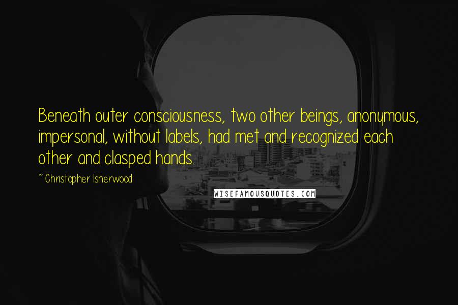 Christopher Isherwood Quotes: Beneath outer consciousness, two other beings, anonymous, impersonal, without labels, had met and recognized each other and clasped hands.