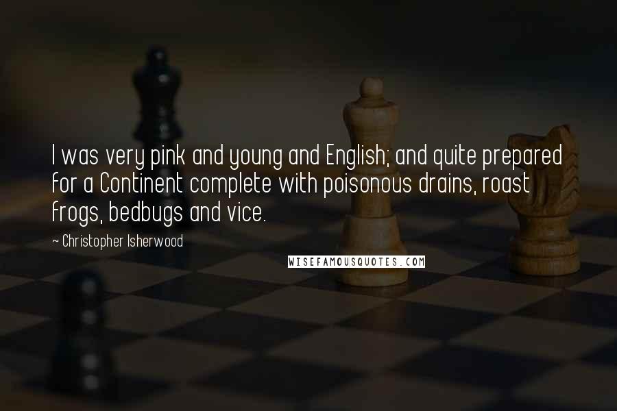 Christopher Isherwood Quotes: I was very pink and young and English; and quite prepared for a Continent complete with poisonous drains, roast frogs, bedbugs and vice.