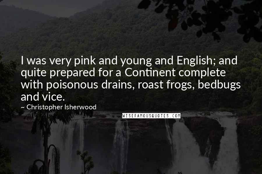 Christopher Isherwood Quotes: I was very pink and young and English; and quite prepared for a Continent complete with poisonous drains, roast frogs, bedbugs and vice.