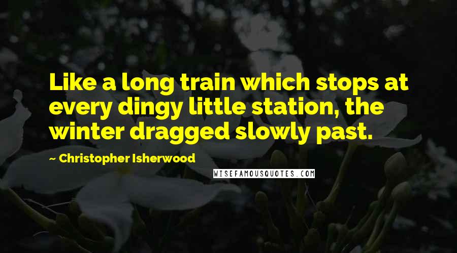 Christopher Isherwood Quotes: Like a long train which stops at every dingy little station, the winter dragged slowly past.