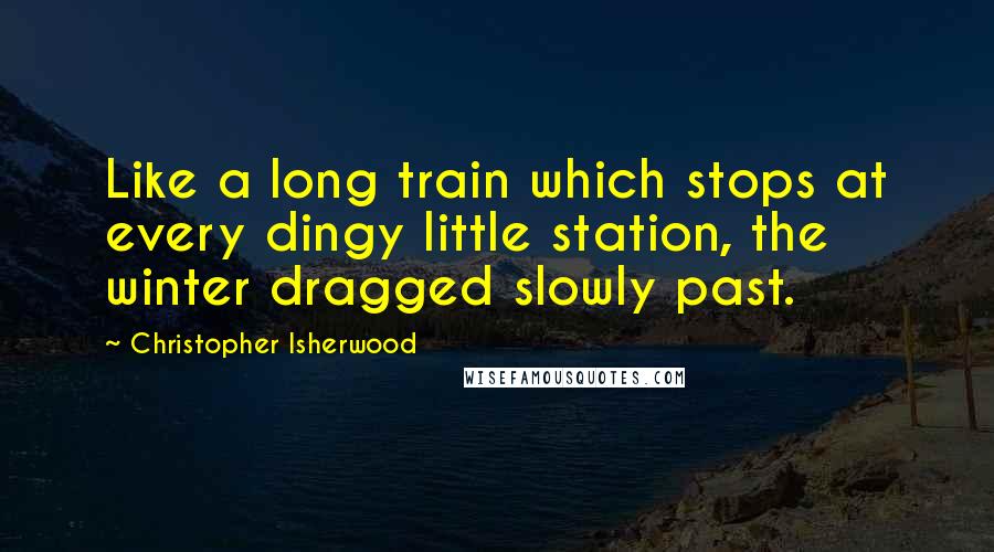 Christopher Isherwood Quotes: Like a long train which stops at every dingy little station, the winter dragged slowly past.