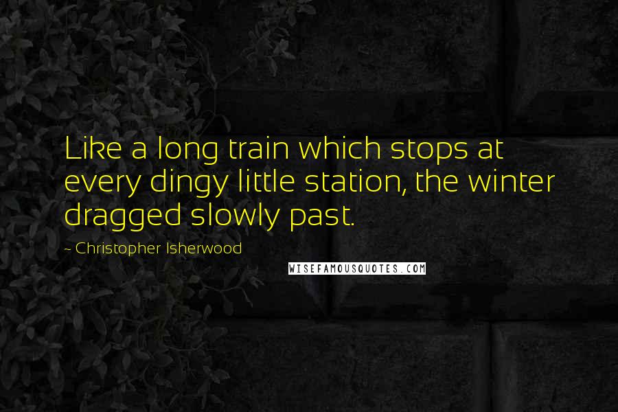 Christopher Isherwood Quotes: Like a long train which stops at every dingy little station, the winter dragged slowly past.