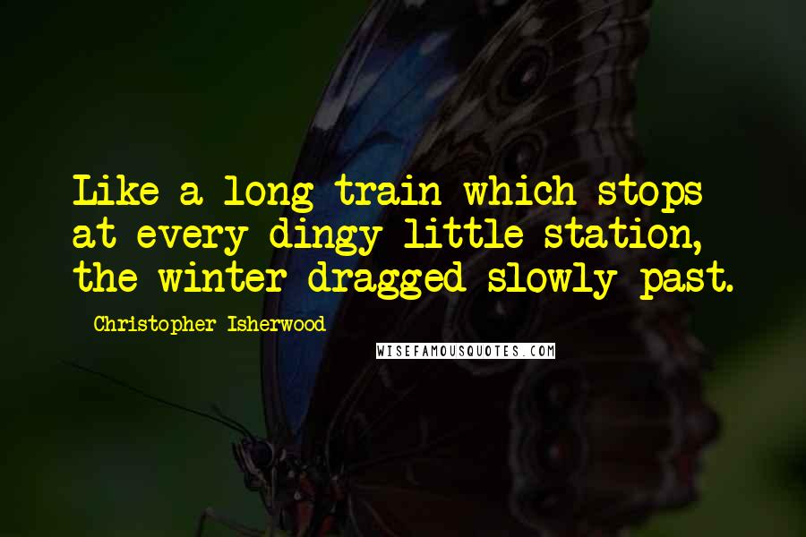 Christopher Isherwood Quotes: Like a long train which stops at every dingy little station, the winter dragged slowly past.