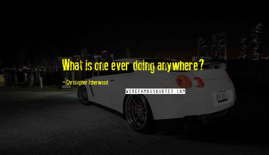 Christopher Isherwood Quotes: What is one ever doing anywhere?