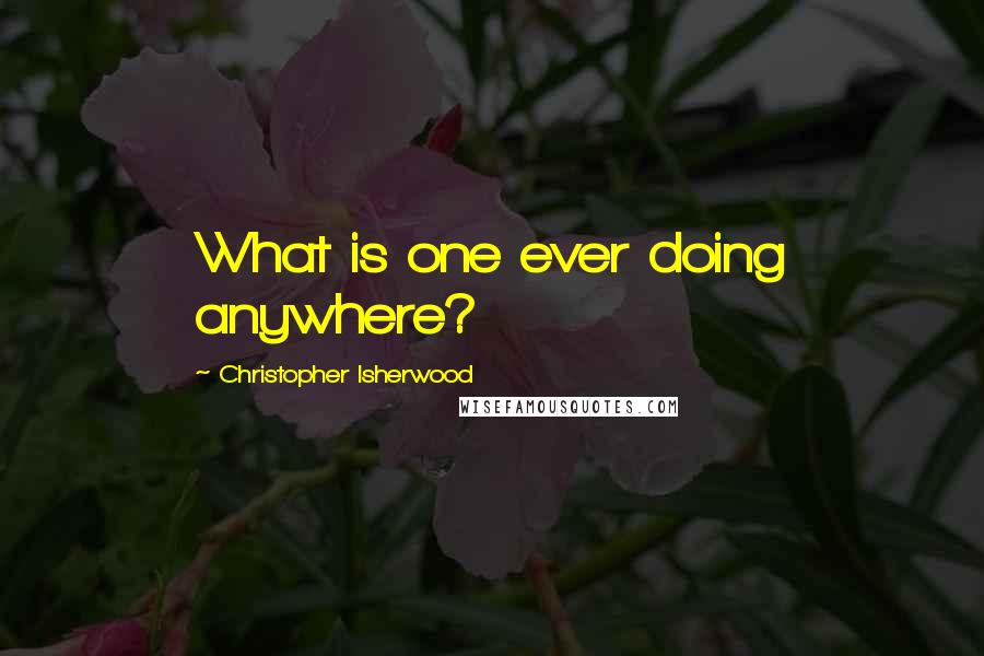 Christopher Isherwood Quotes: What is one ever doing anywhere?