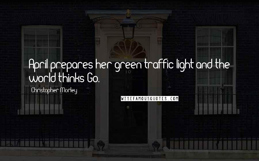 Christopher Morley Quotes: April prepares her green traffic light and the world thinks Go.